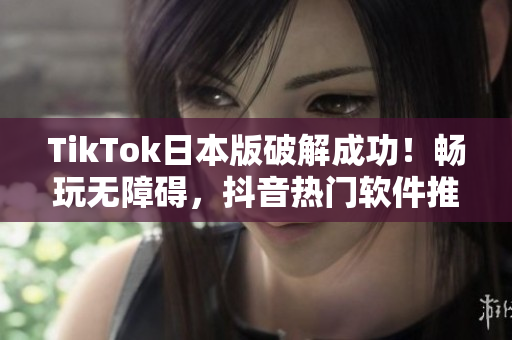 TikTok日本版破解成功！畅玩无障碍，抖音热门软件推荐