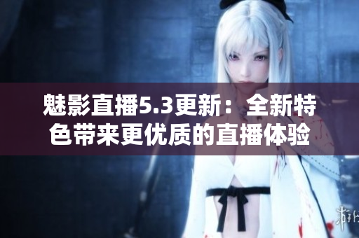 魅影直播5.3更新：全新特色带来更优质的直播体验
