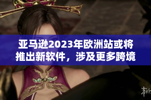 亚马逊2023年欧洲站或将推出新软件，涉及更多跨境业务