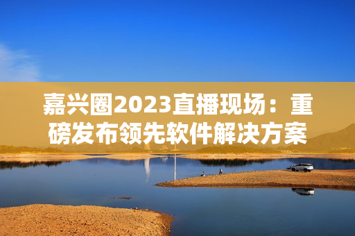 嘉兴圈2023直播现场：重磅发布领先软件解决方案