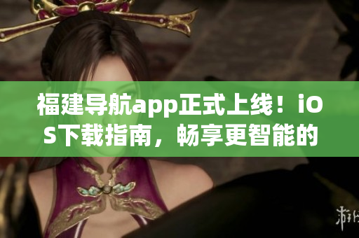 福建导航app正式上线！iOS下载指南，畅享更智能的出行！