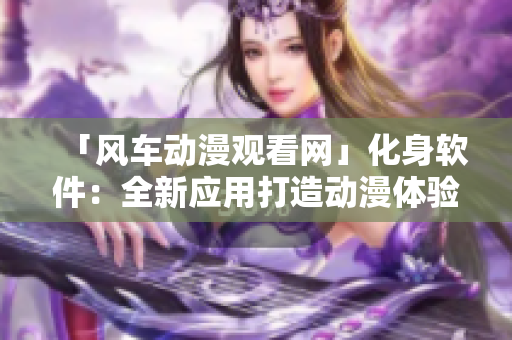 「风车动漫观看网」化身软件：全新应用打造动漫体验！