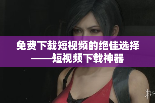 免费下载短视频的绝佳选择——短视频下载神器