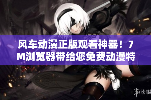风车动漫正版观看神器！7M浏览器带给您免费动漫特权！