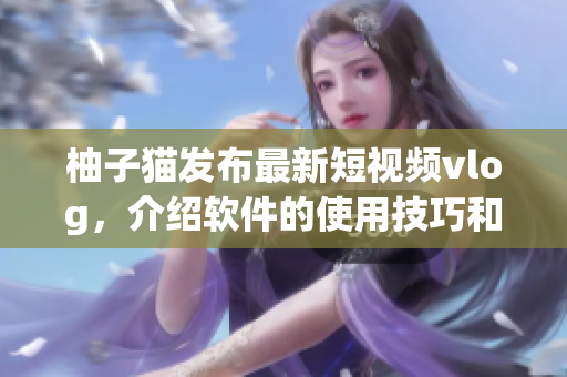 柚子猫发布最新短视频vlog，介绍软件的使用技巧和优点