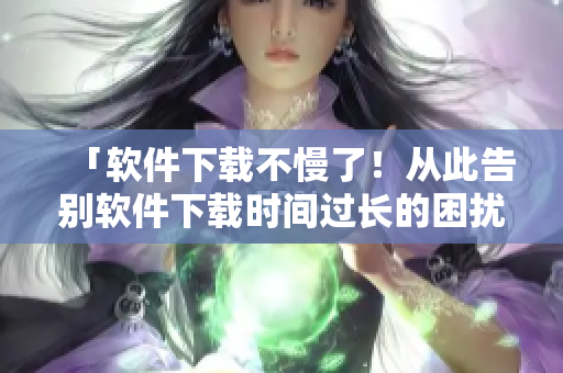 「软件下载不慢了！从此告别软件下载时间过长的困扰」