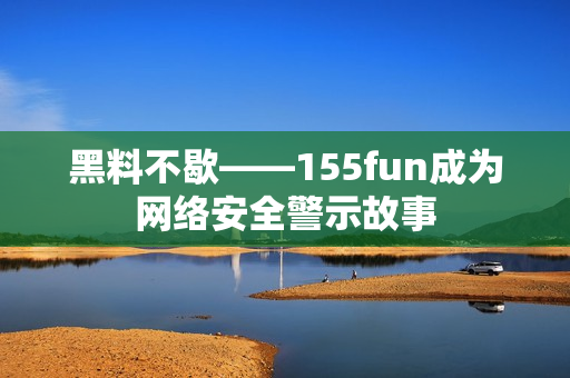 黑料不歇——155fun成为网络安全警示故事