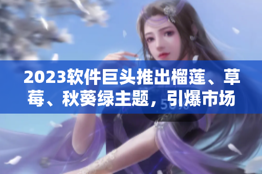 2023软件巨头推出榴莲、草莓、秋葵绿主题，引爆市场关注