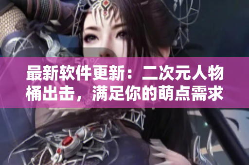 最新软件更新：二次元人物桶出击，满足你的萌点需求！