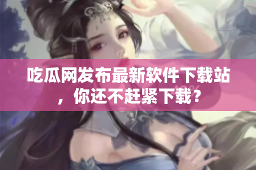 吃瓜网发布最新软件下载站，你还不赶紧下载？