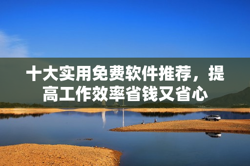 十大实用免费软件推荐，提高工作效率省钱又省心