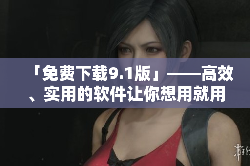 「免费下载9.1版」——高效、实用的软件让你想用就用！