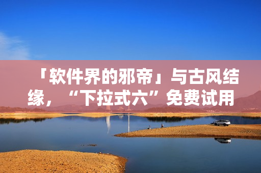 「软件界的邪帝」与古风结缘，“下拉式六”免费试用，细节惊艳！