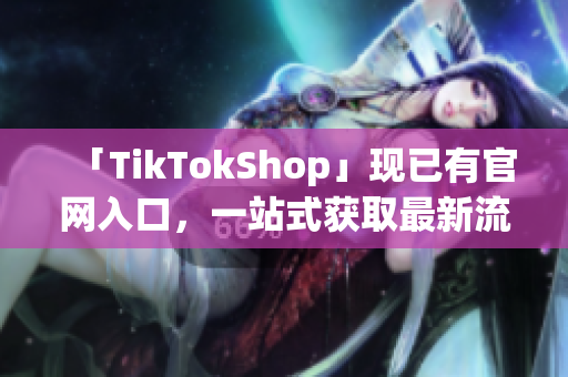 「TikTokShop」现已有官网入口，一站式获取最新流行软件