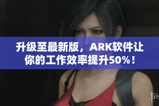升级至最新版，ARK软件让你的工作效率提升50%！