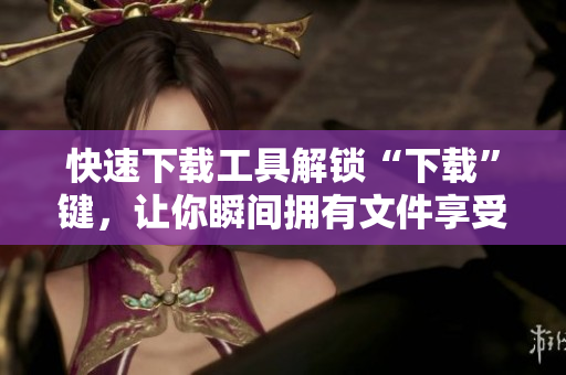 快速下载工具解锁“下载”键，让你瞬间拥有文件享受