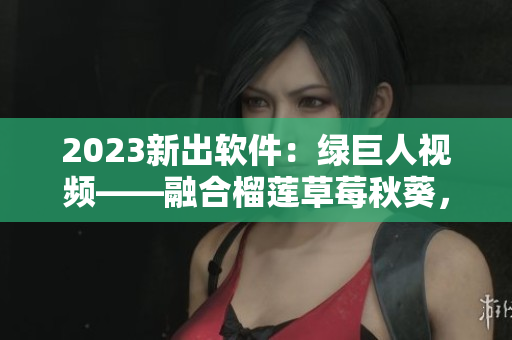 2023新出软件：绿巨人视频——融合榴莲草莓秋葵，让你怦然心动
