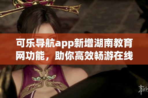 可乐导航app新增湖南教育网功能，助你高效畅游在线教育世界