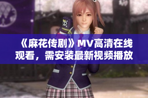 《麻花传剧》MV高清在线观看，需安装最新视频播放器
