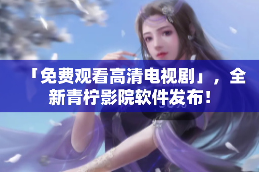 「免费观看高清电视剧」，全新青柠影院软件发布！