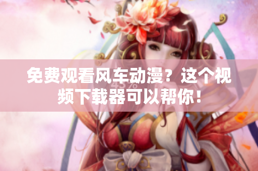 免费观看风车动漫？这个视频下载器可以帮你！