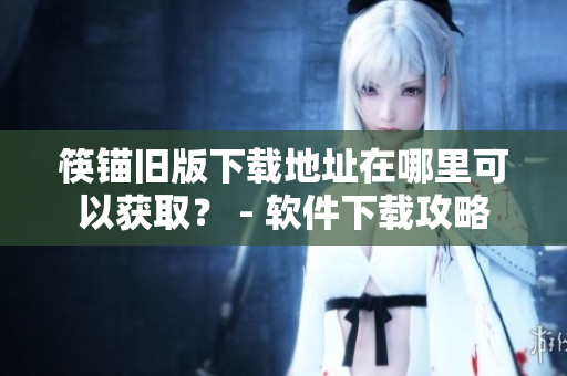 筷锚旧版下载地址在哪里可以获取？ - 软件下载攻略