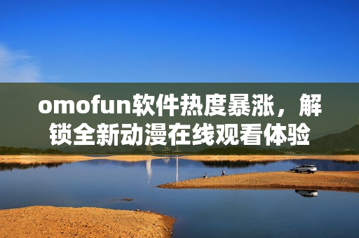 omofun软件热度暴涨，解锁全新动漫在线观看体验