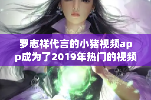 罗志祥代言的小猪视频app成为了2019年热门的视频软件