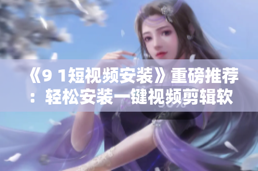 《9 1短视频安装》重磅推荐：轻松安装一键视频剪辑软件！