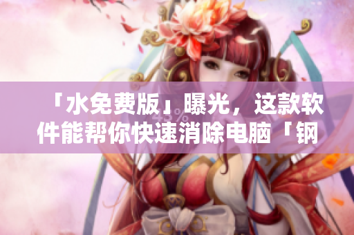 「水免费版」曝光，这款软件能帮你快速消除电脑「钢钢钢」问题
