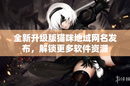 全新升级版猫咪地域网名发布，解锁更多软件资源