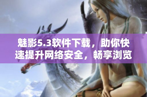 魅影5.3软件下载，助你快速提升网络安全，畅享浏览乐趣