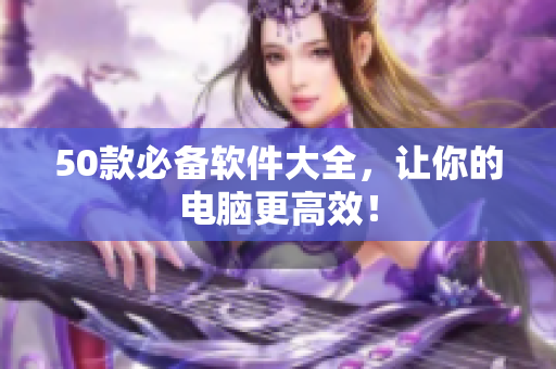 50款必备软件大全，让你的电脑更高效！