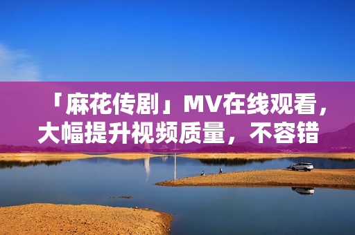 「麻花传剧」MV在线观看，大幅提升视频质量，不容错过！