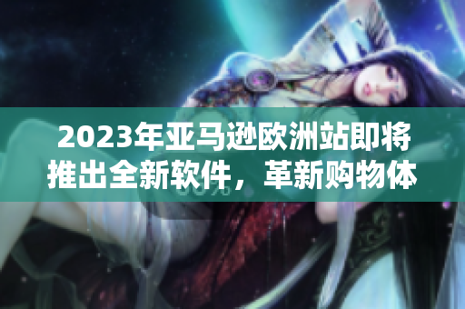 2023年亚马逊欧洲站即将推出全新软件，革新购物体验