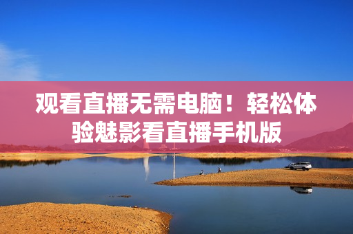 观看直播无需电脑！轻松体验魅影看直播手机版