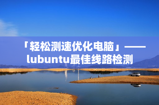 「轻松测速优化电脑」——lubuntu最佳线路检测