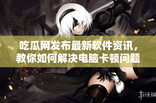 吃瓜网发布最新软件资讯，教你如何解决电脑卡顿问题