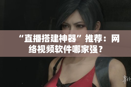 “直播搭建神器”推荐：网络视频软件哪家强？