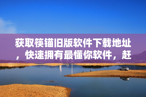 获取筷锚旧版软件下载地址，快速拥有最懂你软件，赶紧下载！