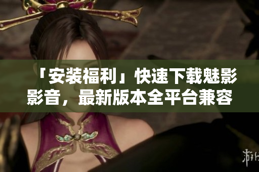 「安装福利」快速下载魅影影音，最新版本全平台兼容
