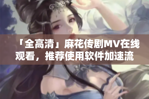 「全高清」麻花传剧MV在线观看，推荐使用软件加速流畅观影