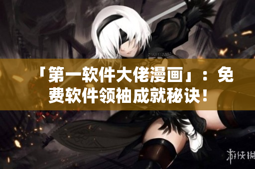 「第一软件大佬漫画」：免费软件领袖成就秘诀！