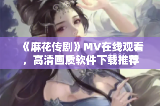 《麻花传剧》MV在线观看，高清画质软件下载推荐