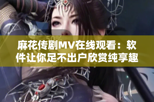 麻花传剧MV在线观看：软件让你足不出户欣赏纯享趣味