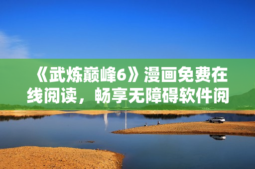 《武炼巅峰6》漫画免费在线阅读，畅享无障碍软件阅读体验
