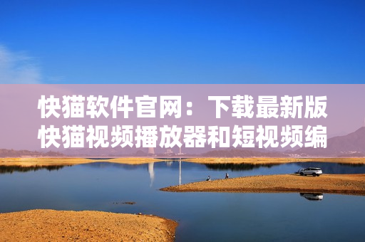 快猫软件官网：下载最新版快猫视频播放器和短视频编辑器