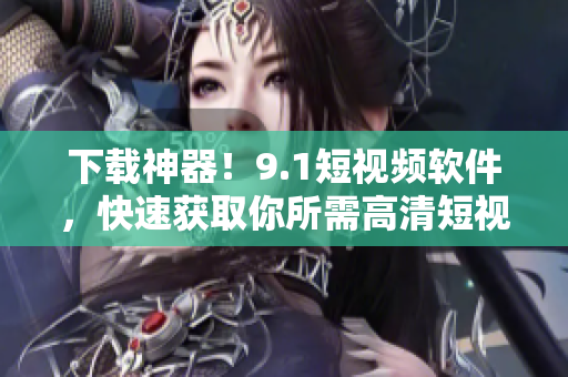 下载神器！9.1短视频软件，快速获取你所需高清短视频