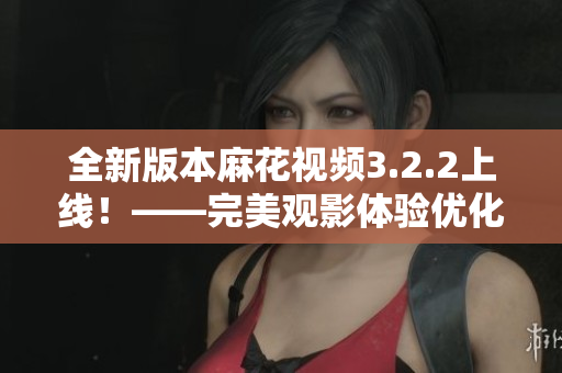 全新版本麻花视频3.2.2上线！——完美观影体验优化