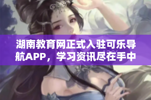 湖南教育网正式入驻可乐导航APP，学习资讯尽在手中